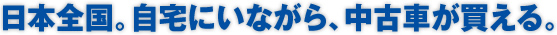 日本全国。自宅にいながら、中古車が買える。